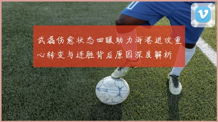 武磊伤愈状态回暖助力海港进攻重心转变与连胜背后原因深度解析