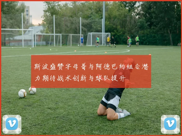 斯波盛赞字母哥与阿德巴约组合潜力期待战术创新与球队提升