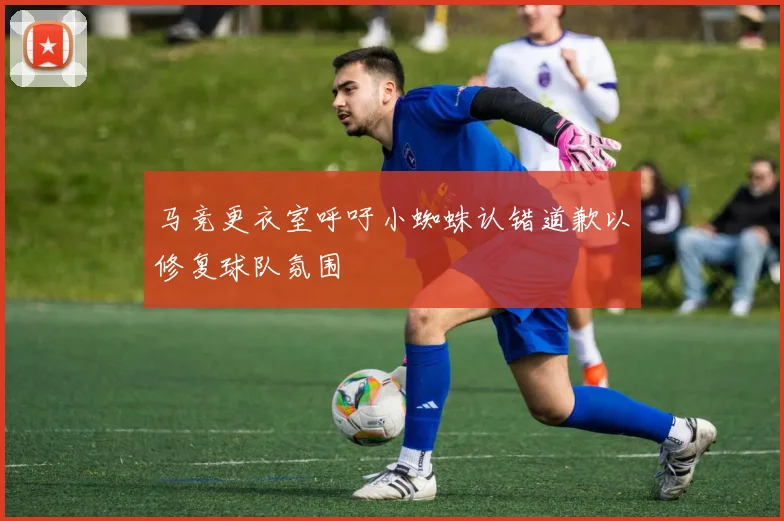 马竞更衣室呼吁小蜘蛛认错道歉以修复球队氛围