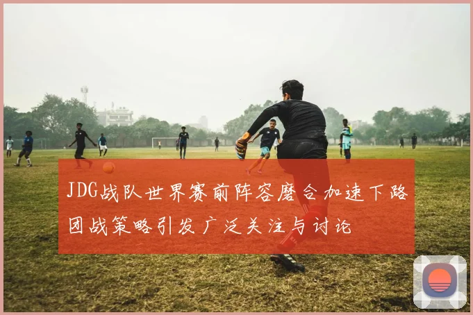 JDG战队世界赛前阵容磨合加速下路团战策略引发广泛关注与讨论